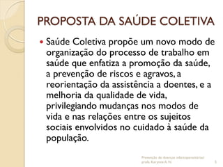 PROPOSTA DA SAÚDE COLETIVA
 Saúde Coletiva propõe um novo modo de
organização do processo de trabalho em
saúde que enfatiza a promoção da saúde,
a prevenção de riscos e agravos, a
reorientação da assistência a doentes, e a
melhoria da qualidade de vida,
privilegiando mudanças nos modos de
vida e nas relações entre os sujeitos
sociais envolvidos no cuidado à saúde da
população.
Prevenção de doenças infectoparasitárias/
profa. Karynne A. N. 5
 