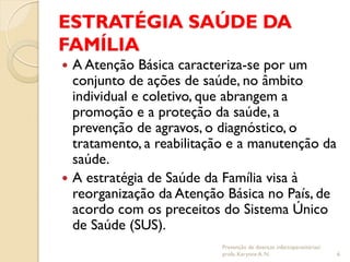 ESTRATÉGIA SAÚDE DA
FAMÍLIA
 A Atenção Básica caracteriza-se por um
conjunto de ações de saúde, no âmbito
individual e coletivo, que abrangem a
promoção e a proteção da saúde, a
prevenção de agravos, o diagnóstico, o
tratamento, a reabilitação e a manutenção da
saúde.
 A estratégia de Saúde da Família visa à
reorganização da Atenção Básica no País, de
acordo com os preceitos do Sistema Único
de Saúde (SUS).
Prevenção de doenças infectoparasitárias/
profa. Karynne A. N. 6
 