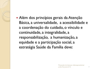  Além dos princípios gerais da Atenção
Básica, a universalidade, a acessibilidade e
a coordenação do cuidado, o vínculo e
continuidade, a integralidade, a
responsabilização, a humanização, a
equidade e a participação social, a
estratégia Saúde da Família deve:
Prevenção de doenças infectoparasitárias/
profa. Karynne A. N. 7
 