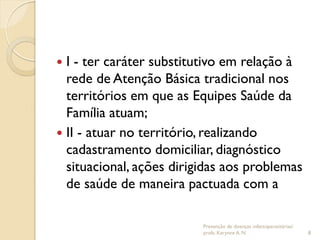  I - ter caráter substitutivo em relação à
rede de Atenção Básica tradicional nos
territórios em que as Equipes Saúde da
Família atuam;
 II - atuar no território, realizando
cadastramento domiciliar, diagnóstico
situacional, ações dirigidas aos problemas
de saúde de maneira pactuada com a
Prevenção de doenças infectoparasitárias/
profa. Karynne A. N. 8
 