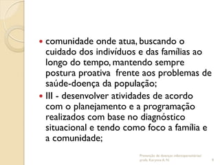  comunidade onde atua, buscando o
cuidado dos indivíduos e das famílias ao
longo do tempo, mantendo sempre
postura proativa frente aos problemas de
saúde-doença da população;
 III - desenvolver atividades de acordo
com o planejamento e a programação
realizados com base no diagnóstico
situacional e tendo como foco a família e
a comunidade;
Prevenção de doenças infectoparasitárias/
profa. Karynne A. N. 9
 