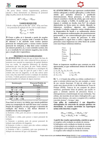 CHIMIE
Projeto desenvolvido pelo Instituto Atitude Social (INSAS). E-mail: projetoise@yahoo.com.br
A união de atitudes determinando trabalhos sociais.
De posse desses valores experimentais, podemos
calcular a força eletromotriz ou diferença de potencial
(ddp) da pilha através da formula abaixo:
∆E0
= Emaior
0
− Emenor
0
VAMOS RESOLVER
Calcule a ddp da pilha de Zn | Zn2+
|| Cu2+
| Cu, com base
nos potenciais de redução do Zn e do Cu dado abaixo:
EZn2+/Zn
0
= −0,76
ECu2+/Cu
0
= −0,34
 Como a pilha só é formada a partir de reações
espontâneas, isto é, reações onde o sentido de fluxo
de elétrons é do eletrodo mais reativo (menor
potencial de redução) para o menos reativo (maior
potencial de redução), a ddp dará como resultado
um número positivo, se, o caso contrário ocorrer, isto
é, se o resultado for um número negativo, isso revela
que a reação não é espontânea.
PRÁTIQUE SUAS HABILIDADES
01. (ENEM/2012) O boato de que os lacres das latas de
alumínio teriam um alto valor comercial levou pessoas a
juntarem esse material na expectativa de ganhar dinheiro
com sua venda. As empresas fabricantes de alumínio
esclarecem que isso não passa de uma “lenda urbana”,
pois ao retirar o anel da lata, dificulta-se a reciclagem do
alumínio. Como a liga do qual do qual é feito o anel
contém alto teor de magnésio, se ele não estiver junto
com a lata, fica mais fácil ocorrer à oxidação do alumínio
no forno. A tabela apresenta semirreações e os valores de
potencial padrão de redução de alguns materiais:
Semirreação Potencial Padrão de
Redução (V)
𝐋𝐢+
+ 𝐞−
→ 𝐋𝐢 - 3,05
𝐊+
+ 𝐞−
→ 𝐊 - 2,93
𝐌𝐠 𝟐+
+ 𝟐𝐞−
→ 𝐌𝐠 - 2,36
𝐀𝐥 𝟑+
+ 𝟑𝐞−
→ 𝐀𝐥 -1,66
𝐙𝐧+
+ 𝐞−
→ 𝐙𝐧 -0,76
𝐂𝐮 𝟐+
+ 𝟐𝐞−
→ 𝐂𝐮 +0,34
Disponível em: www.sucatas.com.Acesso em: 28 fev. 2012 (adaptado)
Com base no texto e na tabela, que metais poderiam
entrar na composição do anel das latas com a mesma
função do magnésio, ou seja, proteger o alumínio da
oxidação dos fornos e não deixar diminuir o
rendimento da sua reciclagem?
a) Somente o lítio, pois ele possui o menor potencial de
redução.
b) Somente o cobre, pois possui o maior potencial de
redução.
c) Somente o potássio, pois ele possui potencial de
redução mais próximo do magnésio.
d) Somente o cobre e o zinco, pois eles sofrem oxidação
mais facilmente que o alumínio.
e) Somente o lítio e o potássio, pois seus potenciais de
redução são menores do que o do alumínio.
02. (ENEM/2009) Para que apresente condutividade
elétrica adequada a muitas aplicações, o cobre bruto
obtido por métodos térmicos é purificado
eletronicamente. Nesse processo, o cobre bruto
impuro constitui o ânodo da célula, que está imerso
em uma solução a CuSO4. Á medida que o cobre
impuro é oxidado no ânodo, íons Cu2+ da solução
depositados na forma pura no cátodo. Quando às
impurezas metálicas, algumas são oxidadas,
passando à solução, enquanto outras simplesmente
se desprendem do ânodo e se sedimentam abaixo
dele. As impurezas sedimentadas são posteriormente
processadas, e sua comercialização gera receita que
ajuda a cobrir os custos do processo. A série
eletroquímica a seguir lista o cobre e alguns metais
presentes como impurezas no cobre bruto de acordo
com suas forças redutoras relativas.
Ouro
Platina
Prata
Cobre Força Redutora
Chumbo
Níquel
Zinco
Entre as impurezas metálicas que constam na série
apresentada, as que sedimentam abaixo do ânodo de
cobre são:
a) Au, Pt, Ag, Zn, Ni e Pb.
b) Au, Pt e Ag. c) Zn, Ni e Pb.
d) Au e Zn. e) Ag e Pb.
02. "(...) A função das pilhas ou células combustíveis é
gerar a corrente elétrica que faz, por exemplo, o motor
de um veículo funcionar. O tipo de célula que vem
sendo mais desenvolvido é o da Membrana de Troca de
Prótons (PEM). Trata-se de um conjunto de placas
metálicas, geralmente feitas de platina, que recebe os
gases e estimula (através de processos físicos e
eletroquímicos) a transformação de suas moléculas. Nas
células, são inseridos de um lado o hidrogênio (H‚), que
possui dois átomos, e de outro o oxigênio (O‚), também
com dois átomos". ("O Globo" / 2001)
Uma pilha de combustível é um dispositivo
eletroquímico de conversão de energia química em
eletricidade. As reações envolvidas na reportagem
acima estão descritas a seguir:
2H2(g) + 4OH(aq)
−
→ 4H2O(l) + 4e−
O2(g) + 2H2O(l) + 4e−
→ 4OH(aq)
−
A partir das reações apresentadas, conclui-se que o:
a) oxigênio sofre oxidação no cátodo do sistema.
b) hidrogênio sofre oxidação no ânodo do sistema.
c) hidrogênio sofre oxidação no cátodo do sistema.
d) hidrogênio sofre redução no ânodo do sistema.
e) oxigênio sofre redução no ânodo do sistema.
 