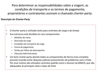 Especialização em Gestão Portuária
Click to edit Master title style
Para determinar as responsabilidades sobre a viagem, as
condições de transporte e os termos de pagamento,
proprietários e contratantes assinam o chamado charter-party.
• O charter-party é utilizado tanto para contratos de carga e de tempo
• Sua estrutura esta dividida em seis componentes:
– Detalhes do navio
– Descrição da carga
– Condições de transporte da carga
– Forma de pagamento
– Tarifas por falhas de desempenho
– Cláusulas Administrativas
• Um bom charte-party aborda todos os componentes de forma mais completa
possível visando evitar disputas judiciais provenientes de problemas com o frete.
Por esse motivo são utilizados contratos padrão como o Gencon da BIMCO, que são
adequados às principais rotas e tipos de frete
Descrição do Charter-Party
 