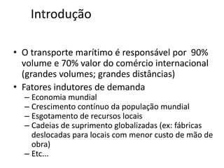 Especialização em Gestão Portuária
Click to edit Master title style
Introdução
• O transporte marítimo é responsável por 90%
volume e 70% valor do comércio internacional
(grandes volumes; grandes distâncias)
• Fatores indutores de demanda
– Economia mundial
– Crescimento contínuo da população mundial
– Esgotamento de recursos locais
– Cadeias de suprimento globalizadas (ex: fábricas
deslocadas para locais com menor custo de mão de
obra)
– Etc...
 