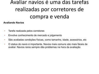 Especialização em Gestão Portuária
Click to edit Master title style
Avaliar navios é uma das tarefas
realizadas por corretores de
compra e venda
Avaliando Navios
• Tarefa realizada pelos corretores
• Envolve conhecimento de mercado e julgamento
• São avaliadas condições físicas, como tamanho, idade, acessórios, etc
• O status do navio é importante. Navios mais comuns são mais fáceis de
avaliar. Navios raros sempre dão problemas na hora da avaliação
 