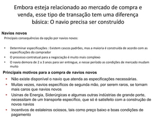 Especialização em Gestão Portuária
Click to edit Master title style
Embora esteja relacionado ao mercado de compra e
venda, esse tipo de transação tem uma diferença
básica: O navio precisa ser construído
Principais consequências da opção por navios novos:
• Determinar especificações : Existem cascos padrões, mas a maioria é construída de acordo com as
especificações do comprador
• O processo contratual para a negociação é muito mais complexo
• O navio demora de 2 a 3 anos para ser entregue, e nesse período as condições de mercado mudam
muito
Navios novos
Principais motivos para a compra de navios novos
 Não existe disponível o navio que atenda as especificações necessárias.
 Muitas vezes, navios específicos de segunda mão, por serem raros, se tornam
mais caros que navios novos
 Usinas de Energia, Siderúrgicas e algumas outras indústrias de grande porte,
necessitam de um transporte específico, que só é satisfeito com a construção de
novos navios
 Incentivos de estaleiros ociosos, tais como preço baixo e boas condições de
pagamento
 