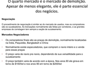 Especialização em Gestão Portuária
Click to edit Master title style
O quarto mercado é o mercado de demolição.
Apesar de menos elegante, ele é parte essencial
dos negócios.
O procedimento de negociação é similar ao do mercado de usados, mas os compradores
são os sucateadores. As transações normalmente são feitas por corretores, e as grandes
empresas de corretagem tem sempre a seção de sucateamento.
Negociação
• Os compradores finais são as praças de demolição, normalmente localizadas
na Índia, Paquistão, Bangladesh e China
• Normalmente existe especuladores, que compram o navio inteiro e o vende
para essas praças
• O preço varia de navio pra navio, dependendo de sua versatilidade para o
sucateamento
• O preço também varia de acordo com a época. Nos anos 80 ele girava em
torno de $100/lwt e nos anos 90 em torno de $200/lwt
Mercados Negociadores
 