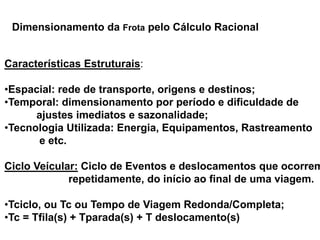 Especialização em Gestão Portuária
Click to edit Master title style
Características Estruturais:
•Espacial: rede de transporte, origens e destinos;
•Temporal: dimensionamento por período e dificuldade de
ajustes imediatos e sazonalidade;
•Tecnologia Utilizada: Energia, Equipamentos, Rastreamento
e etc.
Ciclo Veícular: Ciclo de Eventos e deslocamentos que ocorrem
repetidamente, do início ao final de uma viagem.
•Tciclo, ou Tc ou Tempo de Viagem Redonda/Completa;
•Tc = Tfila(s) + Tparada(s) + T deslocamento(s)
Dimensionamento da Frota pelo Cálculo Racional
 