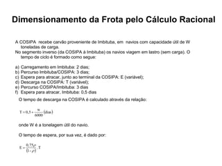 Especialização em Gestão Portuária
Click to edit Master title style
Dimensionamento da Frota pelo Cálculo Racional
A COSIPA recebe carvão proveniente de Imbituba, em navios com capacidade útil de W
toneladas de carga.
No segmento inverso (da COSIPA à Imbituba) os navios viagem em lastro (sem carga). O
tempo de ciclo é formado como segue:
a) Carregamento em Imbituba: 2 dias;
b) Percurso Imbituba/COSIPA: 3 dias;
c) Espera para atracar, junto ao terminal da COSIPA: E (variável);
d) Descarga na COSIPA: T (variável);
e) Percurso COSIPA/Imbituba: 3 dias
f) Espera para atracar, Imbituba: 0,5 dias
O tempo de descarga na COSIPA é calculado através da relação:
 
dias
6000
w
0,5
T 

onde W é a tonelagem útil do navio.
O tempo de espera, por sua vez, é dado por:
 
T
.
-
1
0,75
E



 