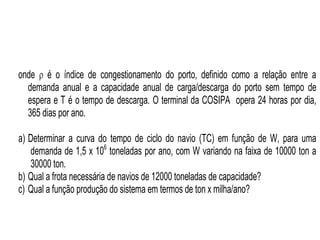 Especialização em Gestão Portuária
Click to edit Master title style
Dimensionamento da Frota pelo Cálculo Racional
onde  é o índice de congestionamento do porto, definido como a relação entre a
demanda anual e a capacidade anual de carga/descarga do porto sem tempo de
espera e T é o tempo de descarga. O terminal da COSIPA opera 24 horas por dia,
365 dias por ano.
a) Determinar a curva do tempo de ciclo do navio (TC) em função de W, para uma
demanda de 1,5 x 106
toneladas por ano, com W variando na faixa de 10000 ton a
30000 ton.
b) Qual a frota necessária de navios de 12000 toneladas de capacidade?
c) Qual a função produção do sistema em termos de ton x milha/ano?
 