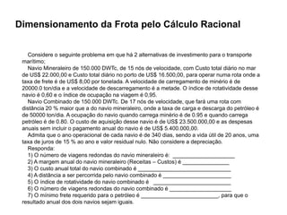 Especialização em Gestão Portuária
Click to edit Master title style
Dimensionamento da Frota pelo Cálculo Racional
Considere o seguinte problema em que há 2 alternativas de investimento para o transporte
marítimo;
Navio Mineraleiro de 150.000 DWTc, de 15 nós de velocidade, com Custo total diário no mar
de US$ 22.000,00 e Custo total diário no porto de US$ 16.500,00, para operar numa rota onde a
taxa de frete é de US$ 8,00 por tonelada. A velocidade de carregamento de minério é de
20000.0 ton/dia e a velocidade de descarregamento é a metade. O índice de rotatividade desse
navio é 0,60 e o índice de ocupação na viagem é 0,95.
Navio Combinado de 150.000 DWTc. De 17 nós de velocidade, que fará uma rota com
distância 20 % maior que a do navio mineraleiro, onde a taxa de carga e descarga do petróleo é
de 50000 ton/dia. A ocupação do navio quando carrega minério é de 0.95 e quando carrega
petróleo é de 0.80. O custo de aquisição desse navio é de US$ 23.500.000,00 e as despesas
anuais sem incluir o pagamento anual do navio é de US$ 5.400.000,00.
Admita que o ano operacional de cada navio é de 340 dias, sendo a vida útil de 20 anos, uma
taxa de juros de 15 % ao ano e valor residual nulo. Não considere a depreciação.
Responda:
1) O número de viagens redondas do navio mineraleiro é: ____________________
2) A margem anual do navio mineraleiro (Receitas – Custos) é _______________
3) O custo anual total do navio combinado é ______________________________
4) A distância a ser percorrida pelo navio combinado é ______________________
5) O índice de rotatividade do navio combinado é _________________________
6) O número de viagens redondas do navio combinado é ____________________
7) O mínimo frete requerido para o petróleo é _________________________, para que o
resultado anual dos dois navios sejam iguais.
 
