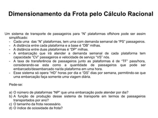 Especialização em Gestão Portuária
Click to edit Master title style
Dimensionamento da Frota pelo Cálculo Racional
Um sistema de transporte de passageiros para “N” plataformas offshore pode ser assim
simplificado:
- Cada uma das “N” plataformas, tem uma com demanda semanal de “PS” passageiros.
- A distância entre cada plataforma e a base é “DB” milhas.
- A distância entre duas plataformas é “DP” milhas.
- A embarcação que irá atender a demanda semanal de cada plataforma tem
capacidade “CV” passageiros e velocidade de serviço “VS” nós.
- A taxa de transferência de passageiros junto as plataformas é de “TF” pass/hora,
considerando-se esta como a quantidade de passageiros que pode ser
embarcado/desembarcado na/da plataforma em uma hora.
- Esse sistema só opera “HD” horas por dia e “DS” dias por semana, permitindo-se que
uma embarcação faça somente uma viagem diária.
Pede-se:
a) O número de plataformas “NP” que uma embarcação pode atender por dia?
b) A função de produção desse sistema de transporte em termos de passageiros
transportados por ano?
c) O tamanho da frota necessário.
d) O índice de ociosidade da frota?
 