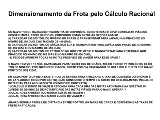 Especialização em Gestão Portuária
Click to edit Master title style
Dimensionamento da Frota pelo Cálculo Racional
UM NAVIO “OBO - Ore/Bulk/Oil” ENCONTRA-SE DISPONÍVEL EM ROTERDAN E DEVE CONTRATAR VIAGENS
CONSECUTIVAS, ESCOLHENDO OU COMPONDO ROTAS ENTRE AS OPÇÕES ABAIXO:
A) CARREGAR 240.000 TON. DE MINÉRIO NO BRASIL E TRANSPORTAR PARA JAPÃO, NUM PRAZO DE NO
MÍNIMO DE 280 DIAS E NO MAXIMO DE 480 DIAS;
B) CARREGAR 360.000 TON. DE GRÃOS NOS EUA E TRANSPORTAR PARA JAPÃO, NUM PRAZO DE NO MÍNIMO
DE 300 DIAS E NO MAXIMO DE 550 DIAS;
C) CARREGAR 300.000 TON. DE PETRÓLEO NO ORIENTE MÉDIO E TRANSPORTAR PARA ROTERDAN, NUM
PRAZO DE NO MÍNIMO DE 160 DIAS E NO MAXIMO DE 400 DIAS;
16) PEDE-SE APONTAR TODAS AS ROTAS POSSÍVEIS DE VIAGEM PARA ESSE NAVIO ?
O NAVIO TEM VS = 16 NÓS, CAPACIDADE PARA 120.000 TON DE GRÃOS, 100.000 TON DE PETRÓLEO OU 80.000
TON DE MINÉRIO, POR TRECHO DE VIAGEM, CUSTO POR DIA NAVEGANDO DE US$ 15000 E CUSTO POR DIA NO
PORTO DE US$ 12000.
EM CADA PORTO DA ROTA EXISTE 1 DIA DE ESPERA PARA ATRACAR E A TAXA DE COMISSÃO DO BROKER É
DE 2,5 % (DOIS E CINCO POR CENTO). (NÃO CONSIDERE O TEMPO E O CUSTO DO DESLOCAMENTO INICIAL DE
ROTERDAN PARA ALGUM PORTO NO INÍCIO DO CONTRATO)
1) CALCULE O TEMPO DE VIAGEM REDONDA PARA CADA UMA DAS ROTAS APONTADAS NA QUESTÃO 16.
2) PEDE-SE OS ÍNDICES DE ROTATIVIDADE DAS ROTAS VIÁVEIS PARA O NAVIO OPERAR ?
3) QUAL ROTA APRESENTA O MENOR CUSTO DE VIAGEM ?
4) QUAL ROTA APRESENTA O MAIOR LUCRO DE VIAGEM ?
ABAIXO SEGUE A TABELA DE DISTÂNCIA ENTRE PORTOS, AS TAXAS DE CARGA E DESCARGA E AS TAXAS DE
FRETE PRATICADAS:
 