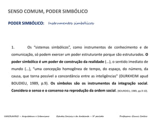 UNIGRANRIO – Arquitetura e Urbanismo Estudos Sociais e do Ambiente – 3º período Professora: Glauci Coelho
SENSO COMUM, PODER SIMBÓLICO
PODER SIMBÓLICO: Instrumentos simbólicos
1. Os “sistemas simbólicos”, como instrumentos de conhecimento e de
comunicação, só podem exercer um poder estruturante porque são estruturados. O
poder simbólico é um poder de construção da realidade (...), o sentido imediato de
mundo (...), “uma concepção homogênea de tempo, do espaço, do número, da
causa, que torna possível a concordância entre as inteligências” (DURKHEIM apud
BOUDIEU, 1989, p.9). Os símbolos são os instrumentos da integração social.
Considera o senso e o consenso na reprodução da ordem social. (BOURDIEU, 1989, pp.9-10).
 