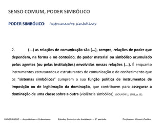 UNIGRANRIO – Arquitetura e Urbanismo Estudos Sociais e do Ambiente – 3º período Professora: Glauci Coelho
SENSO COMUM, PODER SIMBÓLICO
PODER SIMBÓLICO: Instrumentos simbólicos
2. (...) as relações de comunicação são (...), sempre, relações de poder que
dependem, na forma e no conteúdo, do poder material ou simbólico acumulado
pelos agentes (ou pelas instituições) envolvidos nessas relações (...). É enquanto
instrumentos estruturados e estruturantes de comunicação e de conhecimento que
os “sistemas simbólicos” cumprem a sua função política de instrumentos de
imposição ou de legitimação da dominação, que contribuem para assegurar a
dominação de uma classe sobre a outra (violência simbólica). (BOURDIEU, 1989, p.11).
 