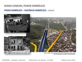 UNIGRANRIO – Arquitetura e Urbanismo Estudos Sociais e do Ambiente – 3º período Professora: Glauci Coelho
SENSO COMUM, PODER SIMBÓLICO
PODER SIMBÓLICO – VIOLÊNCIA SIMBÓLICO: cidade
Largo do Tanque: mais uma remoção sumária para as Olimpíadas do Rio de Janeiro
http://comitepopulario.wordpress.com/tag/olimpiadas/
 