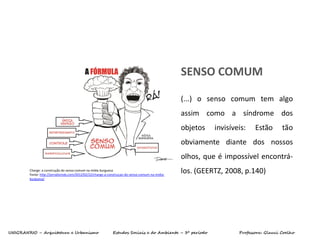 UNIGRANRIO – Arquitetura e Urbanismo Estudos Sociais e do Ambiente – 3º período Professora: Glauci Coelho
SENSO COMUM
Charge: a construção do senso comum na mídia burguesa
Fonte: http://jornalismob.com/2012/02/22/charge-a-construcao-do-senso-comum-na-midia-
burguesa/
(...) o senso comum tem algo
assim como a síndrome dos
objetos invisíveis: Estão tão
obviamente diante dos nossos
olhos, que é impossível encontrá-
los. (GEERTZ, 2008, p.140)
 
