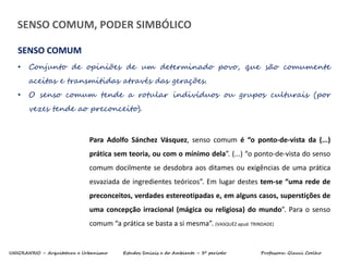 UNIGRANRIO – Arquitetura e Urbanismo Estudos Sociais e do Ambiente – 3º período Professora: Glauci Coelho
• Conjunto de opiniões de um determinado povo, que são comumente
aceitas e transmitidas através das gerações.
• O senso comum tende a rotular indivíduos ou grupos culturais (por
vezes tende ao preconceito).
SENSO COMUM
SENSO COMUM, PODER SIMBÓLICO
Para Adolfo Sánchez Vásquez, senso comum é “o ponto-de-vista da (...)
prática sem teoria, ou com o mínimo dela”. (...) “o ponto-de-vista do senso
comum docilmente se desdobra aos ditames ou exigências de uma prática
esvaziada de ingredientes teóricos”. Em lugar destes tem-se “uma rede de
preconceitos, verdades estereotipadas e, em alguns casos, superstições de
uma concepção irracional (mágica ou religiosa) do mundo”. Para o senso
comum “a prática se basta a si mesma”. (VASQUÉZ apud TRINDADE)
 