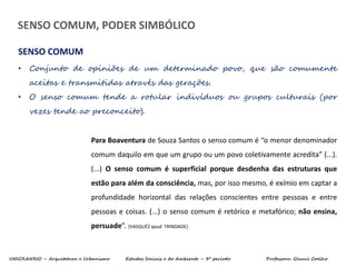UNIGRANRIO – Arquitetura e Urbanismo Estudos Sociais e do Ambiente – 3º período Professora: Glauci Coelho
• Conjunto de opiniões de um determinado povo, que são comumente
aceitas e transmitidas através das gerações.
• O senso comum tende a rotular indivíduos ou grupos culturais (por
vezes tende ao preconceito).
SENSO COMUM
Para Boaventura de Souza Santos o senso comum é “o menor denominador
comum daquilo em que um grupo ou um povo coletivamente acredita” (...).
(...) O senso comum é superficial porque desdenha das estruturas que
estão para além da consciência, mas, por isso mesmo, é exímio em captar a
profundidade horizontal das relações conscientes entre pessoas e entre
pessoas e coisas. (...) o senso comum é retórico e metafórico; não ensina,
persuade”. (VASQUÉZ apud TRINDADE)
SENSO COMUM, PODER SIMBÓLICO
 