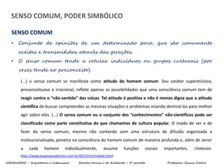 UNIGRANRIO – Arquitetura e Urbanismo Estudos Sociais e do Ambiente – 3º período Professora: Glauci Coelho
• Conjunto de opiniões de um determinado povo, que são comumente
aceitas e transmitidas através das gerações.
• O senso comum tende a rotular indivíduos ou grupos culturais (por
vezes tende ao preconceito).
SENSO COMUM
(...) o senso comum se manifesta como atitude do homem comum. Seu caráter supersticioso,
preconceituoso e irracional, reflete apenas as possibilidades que uma consciência comum tem de
reagir contra o “não-sentido” das coisas. Tal atitude é positiva e não é menos digna que a atitude
científica de buscar compreender as mesmas situações e problemas visando dominá-los para melhor
agir sobre eles. (...) O senso comum ou o conjunto dos “conhecimentos” não-científicos pode ser
classificado como parte constitutiva do que chamamos de cultura popular. O modo de ver e de
fazer do senso comum, mesmo não contando com uma estrutura de difusão organizada e
institucionalizada, penetra na consciência do homem comum de maneira profunda e, além de servir
a cada homem individualmente, assume funções sociais importantes. (TRINDADE:
http://www.espacoacademico.com.br/025/25ctrindade.htm)
SENSO COMUM, PODER SIMBÓLICO
 