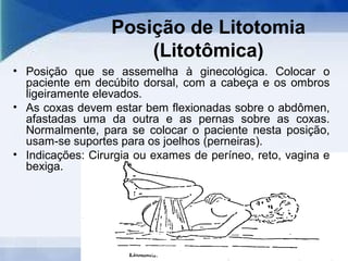 Posição de Litotomia
(Litotômica)
• Posição que se assemelha à ginecológica. Colocar o
paciente em decúbito dorsal, com a cabeça e os ombros
ligeiramente elevados.
• As coxas devem estar bem flexionadas sobre o abdômen,
afastadas uma da outra e as pernas sobre as coxas.
Normalmente, para se colocar o paciente nesta posição,
usam-se suportes para os joelhos (perneiras).
• Indicações: Cirurgia ou exames de períneo, reto, vagina e
bexiga.
 