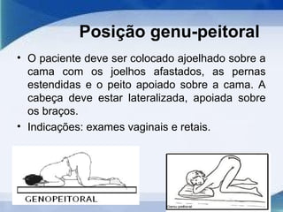 Posição genu-peitoral
• O paciente deve ser colocado ajoelhado sobre a
cama com os joelhos afastados, as pernas
estendidas e o peito apoiado sobre a cama. A
cabeça deve estar lateralizada, apoiada sobre
os braços.
• Indicações: exames vaginais e retais.
 