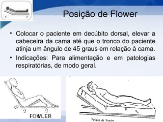 Posição de Flower
• Colocar o paciente em decúbito dorsal, elevar a
cabeceira da cama até que o tronco do paciente
atinja um ângulo de 45 graus em relação à cama.
• Indicações: Para alimentação e em patologias
respiratórias, de modo geral.
 