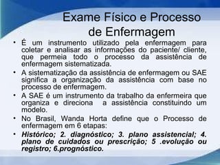 Exame Físico e Processo
de Enfermagem
• É um instrumento utilizado pela enfermagem para
coletar e analisar as informações do paciente/ cliente,
que permeia todo o processo da assistência de
enfermagem sistematizada.
• A sistematização da assistência de enfermagem ou SAE
significa a organização da assistência com base no
processo de enfermagem.
• A SAE é um instrumento da trabalho da enfermeira que
organiza e direciona a assistência constituindo um
modelo.
• No Brasil, Wanda Horta define que o Processo de
enfermagem em 6 etapas:
• Histórico; 2. diagnóstico; 3. plano assistencial; 4.
plano de cuidados ou prescrição; 5 .evolução ou
registro; 6.prognóstico.
 