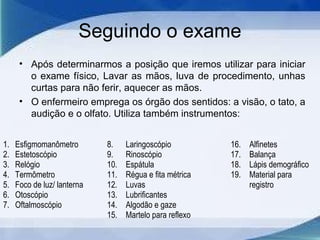 Seguindo o exame
• Após determinarmos a posição que iremos utilizar para iniciar
o exame físico, Lavar as mãos, luva de procedimento, unhas
curtas para não ferir, aquecer as mãos.
• O enfermeiro emprega os órgão dos sentidos: a visão, o tato, a
audição e o olfato. Utiliza também instrumentos:
1. Esfigmomanômetro
2. Estetoscópio
3. Relógio
4. Termômetro
5. Foco de luz/ lanterna
6. Otoscópio
7. Oftalmoscópio
8. Laringoscópio
9. Rinoscópio
10. Espátula
11. Régua e fita métrica
12. Luvas
13. Lubrificantes
14. Algodão e gaze
15. Martelo para reflexo
16. Alfinetes
17. Balança
18. Lápis demográfico
19. Material para
registro
 
