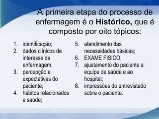 A primeira etapa do processo de
enfermagem é o Histórico, que é
composto por oito tópicos:
1. identificação;
2. dados clínicos de
interesse da
enfermagem;
3. percepção e
expectativas do
paciente;
4. hábitos relacionados
a saúde;
5. atendimento das
necessidades básicas;
6. EXAME FISICO;
7. ajustamento do paciente a
equipe de saúde e ao
hospital;
8. impressões do entrevistado
sobre o paciente.
 