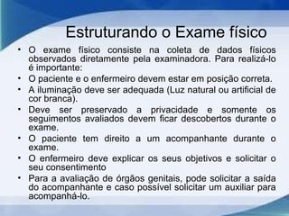 Estruturando o Exame físico
• O exame físico consiste na coleta de dados físicos
observados diretamente pela examinadora. Para realizá-lo
é importante:
• O paciente e o enfermeiro devem estar em posição correta.
• A iluminação deve ser adequada (Luz natural ou artificial de
cor branca).
• Deve ser preservado a privacidade e somente os
seguimentos avaliados devem ficar descobertos durante o
exame.
• O paciente tem direito a um acompanhante durante o
exame.
• O enfermeiro deve explicar os seus objetivos e solicitar o
seu consentimento
• Para a avaliação de órgãos genitais, pode solicitar a saída
do acompanhante e caso possível solicitar um auxiliar para
acompanhá-lo.
 