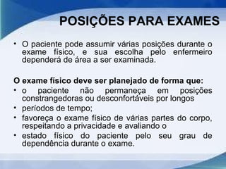 POSIÇÕES PARA EXAMES
• O paciente pode assumir várias posições durante o
exame físico, e sua escolha pelo enfermeiro
dependerá de área a ser examinada.
O exame físico deve ser planejado de forma que:
• o paciente não permaneça em posições
constrangedoras ou desconfortáveis por longos
• períodos de tempo;
• favoreça o exame físico de várias partes do corpo,
respeitando a privacidade e avaliando o
• estado físico do paciente pelo seu grau de
dependência durante o exame.
 