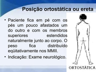 Posição ortostática ou ereta
• Paciente fica em pé com os
pés um pouco afastados um
do outro e com os membros
superiores estendidos
naturalmente junto ao corpo. O
peso fica distribuído
eqüitativamente nos MMII.
• Indicação: Exame neurológico.
 