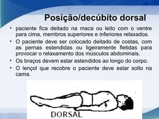 Posição/decúbito dorsal
• paciente fica deitado na maca ou leito com o ventre
para cima, membros superiores e inferiores relaxados.
• O paciente deve ser colocado deitado de costas, com
as pernas estendidas ou ligeiramente fletidas para
provocar o relaxamento dos músculos abdominais.
• Os braços devem estar estendidos ao longo do corpo.
• O lençol que recobre o paciente deve estar solto na
cama.
 