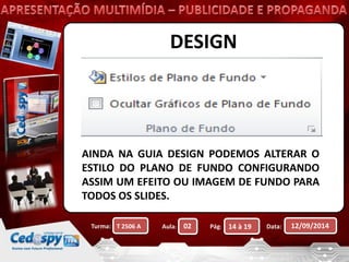 DESIGN 
AINDA NA GUIA DESIGN PODEMOS ALTERAR O 
ESTILO DO PLANO DE FUNDO CONFIGURANDO 
ASSIM UM EFEITO OU IMAGEM DE FUNDO PARA 
TODOS OS SLIDES. 
Turma: Aula: Pág: Data: 12/09/2014 
T 2506 A 02 14 à 19 
 