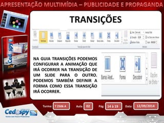 TRANSIÇÕES 
NA GUIA TRANSIÇÕES PODEMOS 
CONFIGURAR A ANIMAÇÃO QUE 
IRÁ OCORRER NA TRANSIÇÃO DE 
UM SLIDE PARA O OUTRO. 
PODEMOS TAMBÉM DEFINIR A 
FORMA COMO ESSA TRANSIÇÃO 
IRÁ OCORRER. 
Turma: Aula: Pág: Data: 12/09/2014 
T 2506 A 02 14 à 19 
 