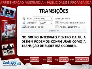 TRANSIÇÕES 
NO GRUPO INTERVALO DENTRO DA GUIA 
DESIGN PODEMOS CONFIGURAR COMO A 
TRANSIÇÃO DE SLIDES IRÁ OCORRER. 
Turma: Aula: Pág: Data: 12/09/2014 
T 2506 A 02 14 à 19 
 