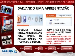 SALVANDO UMA APRESENTAÇÃO 
PODEMOS SALVAR 
NOSSA APRESENTAÇÃO 
PELA BARRA DE 
ACESSO RÁPIDO NA 
FIGURA DO DISQUETE. 
OUTRA OPÇÃO É NO MENU 
ARQUIVO NA OPÇÃO SALVAR 
OU SALVAR COMO. 
OBS: A PRIMEIRA VEZ QUE FOR 
SALVAR SEMPRE SERÁ SALVAR 
COMO INDEPENDENTE DA 
OPÇÃO ESCOLHIDA 
Turma: Aula: Pág: Data: 12/09/2014 
T 2506 A 02 14 à 19 
 
