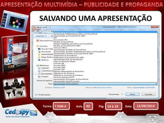 SALVANDO UMA APRESENTAÇÃO 
 Ao salvar uma apresentação pela primeira vez 
ela definirá automaticamente o nome com 
base no primeiro slide ou como 
Apresentação01. 
 A extensão de uma apresentação do 
PowerPoint é .ppt (2003) ou .pptx (2007 e 
2010). 
 Você pode salvar também em outros 
formatos. 
Turma: Aula: Pág: Data: 12/09/2014 
T 2506 A 02 14 à 19 
 