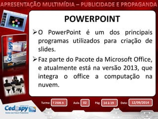 POWERPOINT 
O PowerPoint é um dos principais 
programas utilizados para criação de 
slides. 
Faz parte do Pacote da Microsoft Office, 
e atualmente está na versão 2013, que 
integra o office a computação na 
nuvem. 
Turma: Aula: Pág: Data: 12/09/2014 
T 2506 A 02 14 à 19 
 