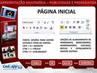 PÁGINA INICIAL 
FONTE: OPÇÕES PARA EDITAR 
ESTILOS E TIPOS DE FONTES. 
CRTL + N = NEGRITO 
CTRL + I = ITÁLICO 
CTRL+ S = SUBLINHADO 
OPÇÕES DE ALINHAMENTO DE 
PARÁGRAFO, MARCADORES, 
NUMERADORES, COLUNAS, 
RECUO E ESPAÇAMENTO 
DENTRE OUTRAS 
Turma: Aula: Pág: Data: 12/09/2014 
T 2506 A 02 14 à 19 
 