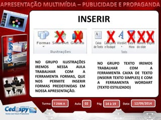 INSERIR 
NO GRUPO ILUSTRAÇÕES 
IREMOS NESSA AULA 
TRABALHAR COM A 
FERRAMENTA FORMAS, QUE 
NOS PERMITE INSERIR 
FORMAS PREDEFINIDAS EM 
NOSSA APRESENTAÇÃO. 
NO GRUPO TEXTO IREMOS 
TRABALHAR COM A 
FERRAMENTA CAIXA DE TEXTO 
(INSERIR TEXTO SIMPLES) E COM 
A FERRAMENTA WORDART 
(TEXTO ESTILIZADO) 
Turma: Aula: Pág: Data: 12/09/2014 
T 2506 A 02 14 à 19 
 