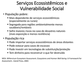 Serviços Ecossistêmicos e
Vulnerabilidade Social
• População pobre:
 Mais dependente de serviços ecossistêmicos
(especialmente os rurais)
 Segregada para regiões ambientalmente menos
saudáveis/rentáveis
 Sofre maiores riscos no caso de desastres naturais
(mais exposição e menos resiliência)
• População rica
 Pode importar serviços ecossistêmicos de áreas distantes
 Pode estocar para casos de escassez
 Pode investir em tecnologias de substituição/proteção
 Tem dinheiro para reconstruir o que for destruído
MEA. Millennium Ecosystem Assessment. Ecosystems and Human Well-being: A Framework for
Assessment , Island Press, 2003
 