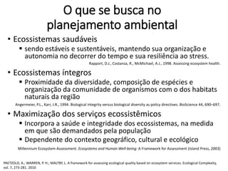 O que se busca no
planejamento ambiental
• Ecossistemas saudáveis
 sendo estáveis e sustentáveis, mantendo sua organização e
autonomia no decorrer do tempo e sua resiliência ao stress.
Rapport, D.J., Costanza, R., McMichael, A.J., 1998. Assessing ecosystem health.
• Ecossistemas íntegros
 Proximidade da diversidade, composição de espécies e
organização da comunidade de organismos com o dos habitats
naturais da região
Angermeier, P.L., Karr, J.R., 1994. Biological integrity versus biological diversity as policy directives. BioScience 44, 690–697.
• Maximização dos serviços ecossistêmicos
 Incorpora a saúde e integridade dos ecossistemas, na medida
em que são demandados pela população
 Dependente do contexto geográfico, cultural e ecológico
Millennium Ecosystem Assessment. Ecosystems and Human Well-being: A Framework for Assessment (Island Press, 2003)
PAETZOLD, A.; WARREN, P. H.; MALTBY, L. A framework for assessing ecological quality based on ecosystem services. Ecological Complexity,
vol. 7, 273-281. 2010
 