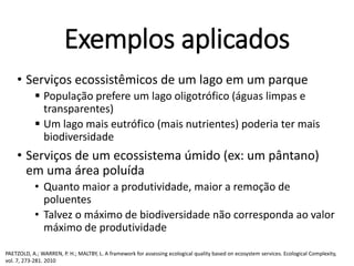 Exemplos aplicados
• Serviços ecossistêmicos de um lago em um parque
 População prefere um lago oligotrófico (águas limpas e
transparentes)
 Um lago mais eutrófico (mais nutrientes) poderia ter mais
biodiversidade
• Serviços de um ecossistema úmido (ex: um pântano)
em uma área poluída
• Quanto maior a produtividade, maior a remoção de
poluentes
• Talvez o máximo de biodiversidade não corresponda ao valor
máximo de produtividade
PAETZOLD, A.; WARREN, P. H.; MALTBY, L. A framework for assessing ecological quality based on ecosystem services. Ecological Complexity,
vol. 7, 273-281. 2010
 