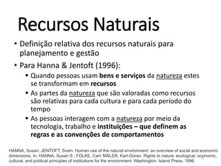 Recursos Naturais
• Definição relativa dos recursos naturais para
planejamento e gestão
• Para Hanna & Jentoft (1996):
 Quando pessoas usam bens e serviços da natureza estes
se transformam em recursos
 As partes da natureza que são valoradas como recursos
são relativas para cada cultura e para cada período do
tempo
 As pessoas interagem com a natureza por meio da
tecnologia, trabalho e instituições – que definem as
regras e as convenções de comportamentos
3
HANNA, Susan; JENTOFT, Svein. Human use of the natural environment: an overview of social and economic
dimensions. In: HANNA, Susan S.; FOLKE, Carl; MÄLER, Karl-Göran. Rights to nature: ecological, economic,
cultural, and political principles of institutions for the environment. Washington: Island Press, 1996.
 