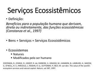 Serviços Ecossistêmicos
• Definição:
Benefícios para a população humana que derivam,
direta ou indiretamente, das funções ecossistêmicas
(Constanza et al., 1997)
• Bens + Serviços = Serviços Ecossistêmicos
• Ecossistemas
 Naturais
 Modificados pelo ser humano
COSTANZA, R.; D’ARGE, R.; GROOT, R. de; FARBERK, S.; GRASSO, M.; HANNON, B.; LIMBURG, K.; NAEEM,
S.; O’NEILL, R. S.; PARUELO, J.; RASKIN, R. G.; SUTTONKK, P.; BELT, M. van den. The value of the world’s
ecosystem services and natural capital. Nature, vol 387, 1997.
 
