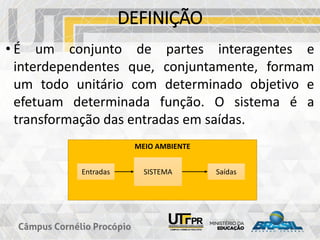 • É um conjunto de partes interagentes e
interdependentes que, conjuntamente, formam
um todo unitário com determinado objetivo e
efetuam determinada função. O sistema é a
transformação das entradas em saídas.
DEFINIÇÃO
MEIO AMBIENTE
Entradas SISTEMA Saídas
 
