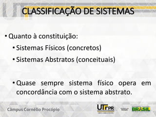 CLASSIFICAÇÃO DE SISTEMAS
• Quanto à constituição:
• Sistemas Físicos (concretos)
• Sistemas Abstratos (conceituais)
• Quase sempre sistema físico opera em
concordância com o sistema abstrato.
 
