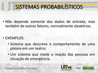 SISTEMAS PROBABILÍSTICOS
• Não depende somente dos dados de entrada, mas
também de outros fatores, normalmente aleatórios.
• EXEMPLOS:
• Sistema que descreve o comportamento de uma
plateia em um teatro;
• Um sistema que mede a reação das pessoas em
situação de emergência.
 